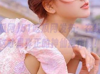 51吃瓜网发布：在线观看，这才是真正的神仙操作啊！