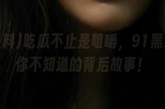 吃瓜不止是咀嚼，91黑料分享你不知道的背后故事！