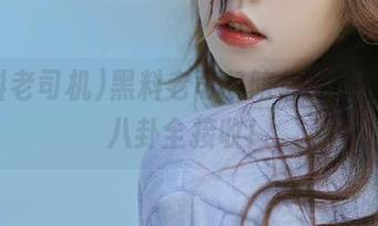 黑料老司机陪你在线，瓜圈八卦全接收！